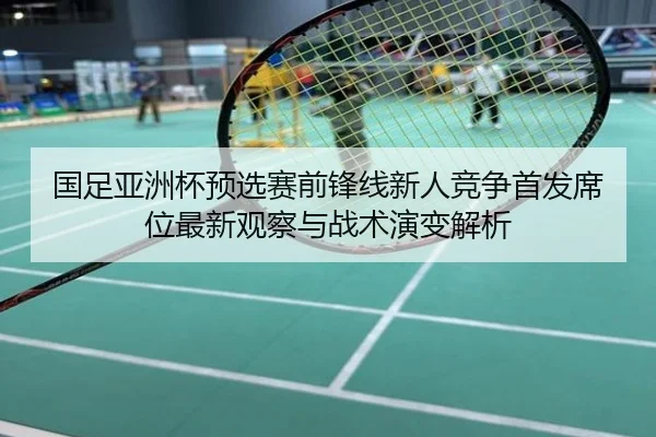 国足亚洲杯预选赛前锋线新人竞争首发席位最新观察与战术演变解析
