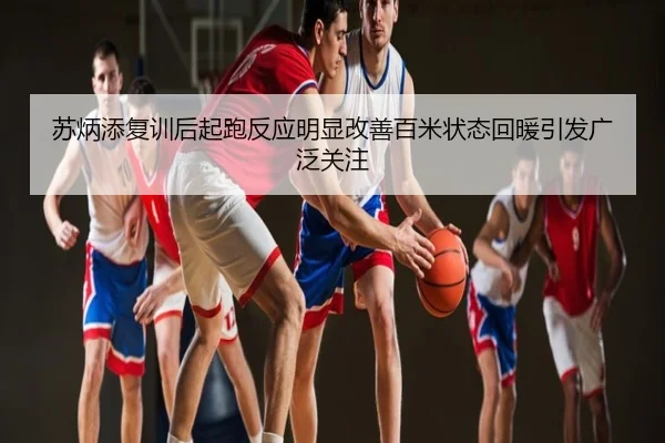 苏炳添复训后起跑反应明显改善百米状态回暖引发广泛关注