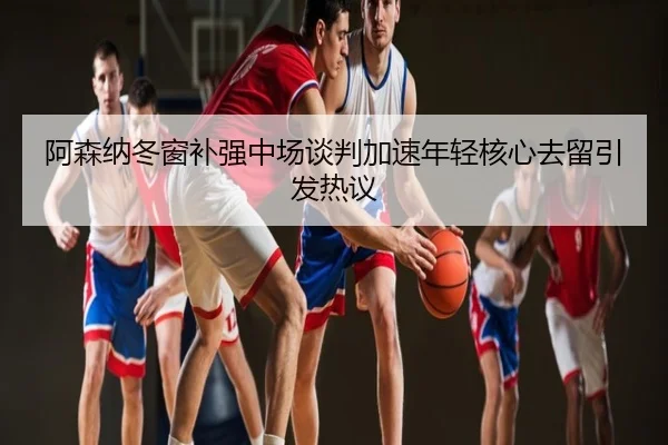 阿森纳冬窗补强中场谈判加速年轻核心去留引发热议