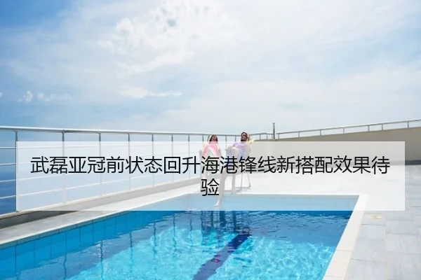 武磊亚冠前状态回升海港锋线新搭配效果待验